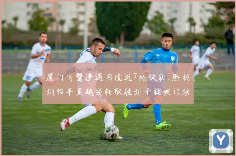 厦门飞鹭遭遇困境近7轮仅获1胜杭州临平吴越逆转取胜刘子铭破门助力