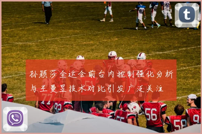 孙颖莎全运会前台内控制强化分析与王曼昱技术对比引发广泛关注