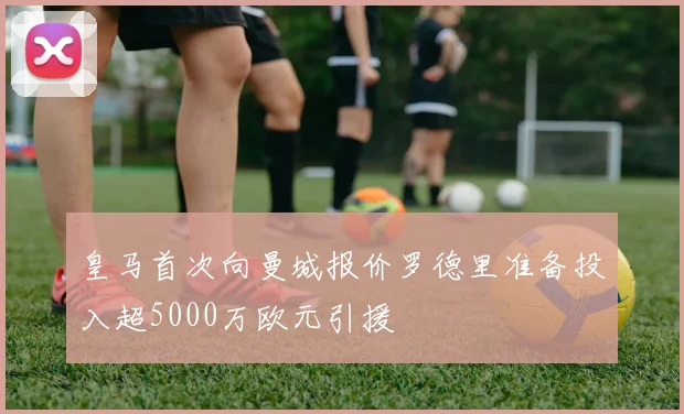 皇马首次向曼城报价罗德里准备投入超5000万欧元引援