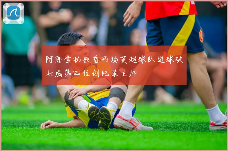 阿隆索执教首两场英超球队进球破七成第四位创纪录主帅