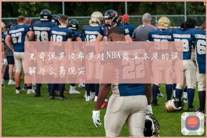 里奇保罗谈希罗对NBA商业本质的误解与交易现实